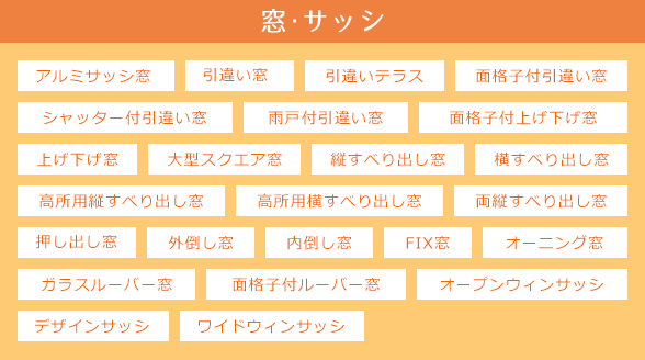 アルミサッシ窓,引違い窓,引違いテラス,面格子付引違い窓,シャッター付引違い窓,雨戸付引違い窓,上げ下げ窓,面格子付上げ下げ窓,大型スクエア窓,縦すべり出し窓,横すべり出し窓,高所用横すべり出し窓,押し出し窓,外倒し窓,内倒し窓,オーニング窓,ガラスルーバー窓,FIX窓,面格子付ルーバー窓,デザインサッシ,オープンウィンサッシ,ワイドウィンサッシ