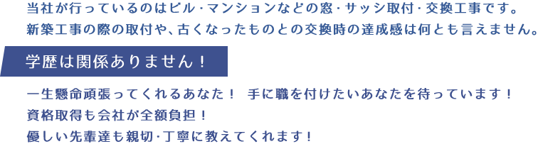 当社が行っているのはビル・マンションなどの窓・サッシ取付・交換工事です。新築工事の際の取付や、古くなったものとの交換時の達成感は何とも言えません。学歴は関係ありません。一生懸命頑張ってくれるあなた！手に職を付けたいあなたを待っています！資格取得も会社が全額負担！優しい先輩達も親切・丁寧に教えてくれます！